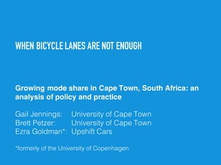 WHEN BICYCLE LANES ARE NOT ENOUGH
Growing mode share in Cape Town, South Africa: an
analysis of policy and practice
Gail Jennings: University of Cape Town
Brett Petzer: University of Cape Town
Ezra Goldman*: Upshift Cars
*formerly of the University of Copenhagen
 