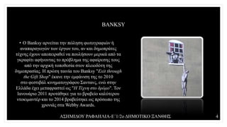 BANKSY
• Ο Banksy αρνείται την πώληση φωτογραφιών ή
αναπαραγωγών των έργων του, αν και δημοπράτες
τέχνης έχουν αποπειραθεί να πουλήσουν μερικά από τα
γκραφίτι αφήνοντας το πρόβλημα της αφαίρεσης τους
από την αρχική τοποθεσία στον πλειοδότη της
δημοπρασίας. Η πρώτη ταινία του Banksy "Exit through
the Gift Shop" έκανε την εμφάνιση της το 2010
στο φεστιβάλ κινηματογράφου Σαντανς, ενώ στην
Ελλάδα έχει μεταφραστεί ως "Η Τέχνη στο δρόμο". Τον
Ιανουάριο 2011 προτάθηκε για το βραβείο καλύτερου
ντοκιμαντέρ και το 2014 βραβεύτηκε ως πρόσωπο της
χρονιάς στα Webby Awards.
ΑΣΗΜΙΔΟΥ ΡΑΦΑΗΛΙΑ-Ε΄1/2ο ΔΗΜΟΤΙΚΟ ΞΑΝΘΗΣ 4
 