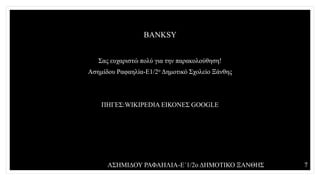 BANKSY
Σας ευχαριστώ πολύ για την παρακολούθηση!
Ασημίδου Ραφαηλία-Ε1/2ο Δημοτικό Σχολείο Ξάνθης
ΠΗΓΕΣ:WIKIPEDIA ΕΙΚΟΝΕΣ GOOGLE
ΑΣΗΜΙΔΟΥ ΡΑΦΑΗΛΙΑ-Ε΄1/2ο ΔΗΜΟΤΙΚΟ ΞΑΝΘΗΣ 7
 