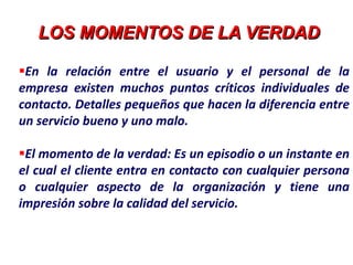LOS MOMENTOS DE LA VERDAD
En la relación entre el usuario y el personal de la
empresa existen muchos puntos críticos individuales de
contacto. Detalles pequeños que hacen la diferencia entre
un servicio bueno y uno malo.
El momento de la verdad: Es un episodio o un instante en
el cual el cliente entra en contacto con cualquier persona
o cualquier aspecto de la organización y tiene una
impresión sobre la calidad del servicio.
 