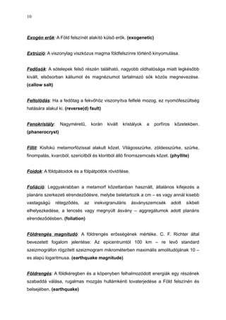 Exogén erők: A Föld felszínét alakító külső erők. (exogenetic)
Extrúzió: A viszonylag viszkózus magma földfelszínre történő kinyomulása.
Fedősók: A sótelepek felső részén található, nagyobb oldhatósága miatt legkésőbb
kivált, elsősorban káliumot és magnéziumot tartalmazó sók közös megnevezése.
(callow salt)
Feltolódás: Ha a fedőtag a fekvőhöz viszonyítva felfelé mozog, ez nyomófeszültség
hatására alakul ki. (reverse(d) fault)
Fenokristály: Nagyméretű, korán kivált kristályok a porfíros kőzetekben.
(phanerocryst)
Fillit: Kisfokú metamorfózissal alakult kőzet. Világosszürke, zöldesszürke, szürke,
finompalás, kvarcból, szericitből és kloritból álló finomszemcsés kőzet. (phyllite)
Foidok: A földpátoidok és a fölpátpótlók rövidítése.
Foliáció: Leggyakrabban a metamorf kőzettanban használt, általános kifejezés a
planáris szerkezeti elrendeződésre, melybe beletartozik a cm – es vagy annál kisebb
vastagságú rétegződés, az inekvigranuláris ásványszemcsék adott síkbeli
elhelyezkedése, a lencsés vagy megnyúlt ásvány – aggregátumok adott planáris
elrendeződésben. (foliation)
Földrengés magnitudó: A földrengés erősségének mértéke. C. F. Richter által
bevezetett fogalom jelentése: Az epicentrumtól 100 km – re levő standard
szeizmográfon rögzített szeizmogram mikrométerben maximális amolitudójának 10 –
es alapú logaritmusa. (earthquake magnitude)
Földrengés: A földkéregben és a köpenyben felhalmozódott energiák egy részének
szabaddá válása, rugalmas mozgás hullámkénti tovaterjedése a Föld felszínén és
belsejében. (earthquake)
10
 