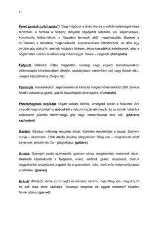 Forró pontok („Hot spots”): Vagy hőgócok a tektonika és a vulkáni jelenségek közé
tartoznak. A forrása a köpeny mélyebb régiójából felszálló, un. köpenycsóva,
konvekciós feláramlások, a litoszféra lemezek alját megolvasztják. Ezeken a
területeken a litoszféra megemelkedik, kupolaszerűen felboltozódik, ez által egy
tenziós góc alakul ki, aminek hatására töréses, árkos hasadékok keletkeznek, ahol a
hőgóc felett vulkáni tevékenység indul meg pl. Hawai – szigetek. (hot spots)
Fulgurit: Villámkő. Főleg hegytetőn, sivatagi vagy vízparti homokbuckákon
villámcsapás következtében létrejött, szabálytalan, esetenként cső vagy tölcsér alkú,
üveges képződmény. (fulgurite)
Fumarola: Hasadékokon, repedéseken át kitóduló magas hőmérsékletű (200 Celsius
feletti) vulkanikus gázok, gőzök összefoglaló elnevezése. (fumarole)
Freatomagmás explózió: Olyan vulkáni kitörés, amelynek során a felszínre törő
olvadék nagy víztartalmú rétegekkel a felszíni vízzel érintkezik, és az ennek hatására
keletkezett jelentős mennyiségű gőz nagy robbanásokat idéz elő. (pheratic
explosion)
Gabbró: Bázikus mélységi magmás kőzet. Kiömlési megfelelője a bazalt. Szövete
durva – szemcsés. Főbb alkotó ásványi elegyrészei: főleg vas – magnézium sötét
ásványok, piroxén és Ca – plagioklász. (gabbro)
Gneisz: Gyengén palás szerkezetű, gyakran sávos megjelenésű metamorf kőzet.
Uralkodó kőzetalkotók a földpátok, kvarc, amfibol, gránit, muszkovit, biotit.A
leggyakoribb anyakőzete a gránit és a granodiorit, riolit, diorit erős metamorfózisnak
a terméke. (gneiss)
Gránát: Áttetsző, vörös színű nejéz és kemény ásvány, mely főleg vas, magnézium
és sok más elem szilikátja. Savanyú magmás és egyéb metamorf kőzetek
fenokristálya. (garnet)
11
 