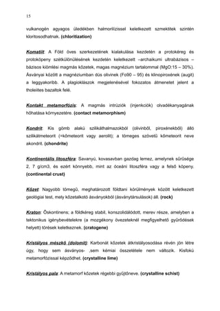 vulkanogén agyagos üledékben halmorilízissel keletkezett szmektitek szintén
kloritosodhatnak. (chloritization)
Komatiit: A Föld öves szerkezetének kialakulása kezdetén a protokéreg és
protoköpeny szétkülönülésének kezdetén keletkezett –archaikumi ultrabázisos –
bázisos kiömlési magmás kőzetek, magas magnézium tartalommal (MgO:15 – 30%).
Ásványai között a magnéziumban dús olivinek (Fo90 – 95) és klinopiroxének (augit)
a leggyakoribb. A plagioklászok megjelenésével fokozatos átmenetet jelent a
tholeiites bazaltok felé.
Kontakt metamorfózis: A magmás intrúziók (injenkciók) olvadékanyagának
hőhatása környezetére. (contact metamorphism)
Kondrit: Kis gömb alakú szilikáthalmazokból (olivinből, piroxénekből) álló
szilikátmeteorit (=kőmeteorit vagy aerolit); a tömeges szövetű kőmeteorit neve
akondrit. (chondrite)
Kontinentális litoszféra: Savanyú, kovasavban gazdag lemez, amelynek sűrűsége
2, 7 g/cm3, és ezért könnyebb, mint az óceáni litoszféra vagy a felső köpeny.
(continental crust)
Kőzet: Nagyobb tömegű, meghatározott földtani körülmények között keletkezett
geológiai test, mely kőzetalkotó ásványokból (ásványtársulások) áll. (rock)
Kraton: Őskontinens; a földkéreg stabil, konszolidálódott, merev része, amelyben a
tektonikus igénybevételekre (a mozgékony övezeteknél megfigyelhető gyűrődések
helyett) törések keletkeznek. (cratogene)
Kristályos mészkő (dolomit): Karbonát kőzetek átkristályosodása révén jön létre
úgy, hogy sem ásványos- ,sem kémiai összetétele nem változik. Kisfokú
metamorfózissal képződhet. (crystalline lime)
Kristályos pala: A metamorf kőzetek régebbi gyűjtőneve. (crystalline schist)
15
 