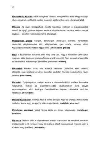 Melanoktrata kőzetek: Azok a magmás kőzetek, amelyekben a sötét elegyrészk (pl.
olivin, piroxének, amfibolok esetleg magnetit) a jellemző ásvány. (chromocratic)
Mélanzs: Az olyan térképezhető méretű kőzettest, melyben a legkülönbözőbb
méretű és fajtájú, gyakran teljesen exotikus kőzetdarabokat, kaotikus módon vannak
agyagos – aleuritos mátrixba ágyazva. (melange)
Mészszilikát gneisz: Márgák, dolomárgák átalakulási terméke. Termolitból,
diopsziból, plagiokklászból álló, világosszürke, igen szívós, kemény kőzet.
Közepesfokú metamorfózison képződnek. (lime-silicate gneiss)
Meta: a kőzettanban használt jelző mely arra utal, hogy a kiindulási kőzet (akár
magmás, akár üledékes) metamorfózison ment keresztül. Nem javasolt a használta
az ultrabázikus kőzetekre pl. peridotitra, piroxénitre. (meta~)
Metabazalt: Bázikus lávák, tufa átalakult változata. Labradorit, klorit tartalmú
sötétzöld, vagy sötétszürke kőzet, titanottal, epidottal. Kis fokú metamorfózis révén
jön létre. (metabasalt)
Metabázit: Gyűjtőfogalom, melyet azokra a metamorfizálódott mafikus kőzetekre
használnak, melyek az újrakristályosodás következtében mind szöveti
sajátosságaiban, mind ásványos összetételében teljesen különbözik kiindulási
kőzetektől. (metabaste)
Metalloid szerkezet: Jellemző rájuk a fémes jelleg és hogy az uralkodó fémes kötés
mellett az ionos, vagy az atomos kötés is jelentkezik. (metalloid structure)
Metallogén szerkezet: Valódi fémes kötés és fémes tulajdonság. (metallogen
structure)
Metatexit: Olvadás után a kőzet elveszti eredeti szerkezetét és metatexit formában
kristályosodik ki. Itt mindegy, hogy mi okozta a kőzet megolvadását (Injekció vagy a
kőzetsor megolvadása). (metatexite)
17
 
