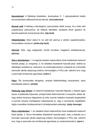 Nyomelemek: A földkéreg kőzeteiben, ásványaiban 0, 1 súlyszázaléknál kisebb
koncentrációban előforduló kémiai elemek. (microelement)
Normál vető: A fedőtag a fekvőtaghoz viszonyítottan lefelé mozog. Ha a több vető
csapásiránya párhuzamos, de dőlésük ellentétes, lesüllyedt árkok (graben) és
kiemelt sasbércek (horst) jönnek létre. (dip fault)
Oldaleltolódás: Akkor alakul ki, ha vető két szárnya a vetősík csapásirányában,
horizontélisan mozdul el. (strike-slip fault)
Olivinek: Zöld, vagy sárgászöld, zömök formában megjelenő szilikátásványok.
(olivine)
Orto a kőzettanban: 1. A magmás kőzetek metamorfózis révén keletkezett metamorf
kőzetek jelzője, pl. ortogneisz. 2. Az üledékes kőzeteknél használt jelző. Utalhat az
elsődleges eredetére pl. ortokvarcit. Az ortokonglomerátum a klasztok és a finomabb
szemcsék alkotta alapanyag (mátrix) mennyiségére (<15%) utal, valamint arra, hogy
a szemcsék érintkeznek egymással. (ortho~)
Pajzs: Ősi kontinentális kéregrész, amelyet földtörténetileg hosszantartó, lassú
kiemelkedés alakít ki. (shield)
Palásság vagy klivázs: A metamorf kőzettanban használt kifejezés, a foliáció egyik
típusa. A palásodás folyamata, amelyet belső deformációnak is nevezünk, abban áll,
hogy akőzet ásványos elegyrészei az erős nyomás hatására hosszabb tengelyükkel
a nyomás irányára merőlegesen helyezkednek el, vagy a nyomásnak megfelelően
rögtön orientáltan kristályosodnak ki (kristályosodádi palásság). (slaty cleavage)
Para a kőzettanban: 1. Az üledékes kőzet metamorfózis révén keletkezett metamorf
kőzet jelzője. 2. Durva törmelékes kőzeteknél használt jelző, mely a klasztok és a
finomabb szemcsék alkotta alapanyag (mátrix) mennyiségére (>15%) utal, valamint
arra, hogy a szemcsék nem érintkeznek egymással, pl. parakonlomerátum. (para~)
19
 