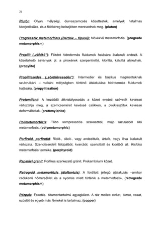 Plutón: Olyan mélységi, durvaszemcsés kőzettestek, amelyek hatalmas
kiterjedésűek, és a földkéreg belsejében merevednek meg. (pluton)
Progresszív metamorfózis (Barrow – típusú): Növekvő metamorfózis. (prograde
metamorphism)
Propilit („zöldkő”): Főként hidrotermás fluidumok hatására átalakult andezit. A
kőzetalkotó ásványok pl. a piroxének szerpentinitté, klorittá, kalcittá alakulnak.
(propylite)
Propilitesedés („zöldkövesedés”): Intermedier és bázikus magmatitoknak
szubvulkáni – vulkáni mélységben történő átalakulása hidrotermás fluidumok
hatására. (propylitisation)
Protomilonit: A kezdődő átkristályosodás a kőzet eredeti szövetét kevéssé
változtatja meg, a szemcseméret kevéssé csökken, a piroklasztitok kevéssé
deformálódtak. (protomylonite)
Polimetamorfózis: Több kompressziós szakaszból, majd lazulásból álló
metamorfózis. (polymetamorphic)
Porfiroid, porfirotid: Riolit-, dácit-, vagy andezittufa, ártufa, vagy láva átalakult
változata. Szericitesedett földpátból, kvarcból, szericitből és kloritból áll. Kisfokú
metamorfózis terméke. (porphyroid)
Rapakivi gránit: Porfíros szerkezetű gránit. Prekambriumi kőzet.
Retrográd metamorfózis (diaftorézis): A fordított jellegű átalakulás –amikor
csökkenő hőmérséklet és a nyomás miatt történik a metamorfózis-. (retrograde
metamorphism)
Rézpala: Feketés, bitumentartalmú agyagkőzet. A réz mellett cinket, ólmot, vasat,
ezüstöt és egyéb más fémeket is tartalmaz. (copper)
21
 