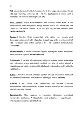 Rift: Vetőrendszerekkel határolt, hosszan elnyúlt árok vagy árokrendszer. Hossza
több ezer kilométer, szélessége 30 – 70 km. Szerkezetére a normál vetők a
jellemzőek, ami húzásos feszültségre utal. (rift)
Riolit, riolittufa: Magas kovasavtartalmú, igen savanyú vulkáni kőzet. A ritka
lávakőzeteknél sokkal elterjedtebb a nagy területen elszórt tufa, horzsaköves tufa.
Heves erupciók kísérik kitörését. Színe többnyire világosszürke, csaknem fehér.
(ryolite, ryolitetuff)
Saussurit: Kemény, tömör megjelenésű, fehér, zöldes vagy szürkés színű
ásványaggregátum, amely albit (oligoklász) és zoizit vagy epidot keveréke, mellettük
több - kevesebb kalcit, prehnit, szericit és Ca – Al – szilikátok előfordulhatnak.
(saussurite)
Saussiritesedés: A bázikus kőzeteket nagyobb mélységben alakító (hidrotemás)
metaszomatikus folyamat. (saussuritisation)
Spilitesedés: A bazaltok kőzetalkotóinak fluidumok hatására történő átalakulása,
mely jellegzetes ásvány asszociációt (spillitet) hoz létre. A spilitre jellemző a
hólyagüreges szerkezet, melyekben különböző ásványik (kalcedon, zeolit) találhatók.
(spilitization)
Sutura: A litoszféra lemezek ütközése egyetlen lemezzé forradásakor keletkezett
összeforradási vonalának a neve; narbenak (sebhely) is nevezik. (suture)
Suvadás: A lejtőt alkotó kőzet-, üledéktömeg egy részének gravitációs
tömegvonzása, mely átnedvesedett tömegek statikus egyensúlyának megbomlása
miatt következik be. (slump)
Szericitesedés: Főleg savanyú és intermedier kőzetekben bekövetkező
hidrotermális átalakulása. A kőzetalkotók közül elsősorban a plagioklászok –
földpátok szericitesednek. (sericitization)
22
 