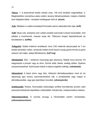 Tömzs: 1. A plutonoknál kisebb méretű (max. 100 km2 területű) magmatittest. 2.
Megközelítően izometrikus alakú szilárd, ásványi felhalmozódások, melyek a felettük
levő rétegeket többé – kevésbé merőlegesen törik át. (stock)
Tufa: Általában a vulkáni pirokalsztit finomabb szemű változatát értik rajta. (tuff)
Tufit: Olyan tufa, amelyhez nem vulkáni eredetű szemcsék is bőven keveredtek, mint
például a kvarchomok, meszes iszap stb. Többnyire tengeri képződmények és
kövületesek is. (tuffite)
Tufagyűrű: Széles kráterrel rendelkező, kicsi (100 méternél alacsonyabb és 1 km
kisebb átmérőjű) vulkán, amelynek krátere körül kiszórt anyag gyűrűt formál (a gyűrű
sokszor nem teljes, alakja félholdszerű). (tuff ring)
Ultrabázitok: SiO2 – tartalmuk viszonylag igen akacsony, földpát nincs bennük. Fő
elegyrészek a piroxén vagy az olivin. Színük sötét, fekete, esetleg zöldes. Gyakran
szerpentinesednek. Származási helyük a köpeny legfelső szférája. (ultrabasite)
Ultramilonit: A kőzet zöme nagy fokú, többszöri átkristályosodáson ment át. Az
alapanyag igen kicsiny szemcseméretűvé vált, a piroklasztitok vagy maguk is
átkristályosodtak, vagy igen jelentősen torzultak. (ultramylonite)
Uralitosodás: Rostos, finomszálas közönséges amfibol (hornblende) piroxén utáni
pszeudomorfózáinak képződése vízfelvétellel, hidrotermás, metaszomatikus hatásra.
Ultametamorfózis: A nyomás és/vagy a hőmérséklet extrém növekedése.
(ultrametamorohism)
24
 