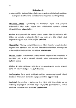 Kislexikon II.
A szószedet főleg általános földtani, őslénytani és szedimentológiai fogalmakat takar
(a zárójelben és a félkövérrel kiemelt szavak a magyar szó angol megfelelője)
Abisszikus síkság: Gyakorlatilag sík mélytengeri aljzat, ahol pelágikus
szedimentáció folyik, olykor nagyon távoli forrásterületről származó turbiditek
leülepedési helye. (abyssal plain)
Abrázió: A hordalékszemcsék kopása szállítás közben, főleg az egymáshoz való
ütközés és súrlódás következményeként/ vagy hullámverés által kifejtett erózió
tengerek és nagyobb tavak sziklás partjain. (abrasion)
Abszolút kor: Valamely geológiai képződmény (kőzet, fosszília, korszak) években
megadott kora. Az értékek nem „abszolút” a szó szoros értelemben, mivel legalább
+- 5 százaléknyi hibahatárral kell számolnunk. (absolute age)
Afanitos szövet: A kőzetet felépítő kristályszemcsék nagyítóval sem különíthetők el
egymástól, ezért a kőzet rendkívül simának, szinte elefántcsontszerűnek hat.
(aphanic texture)
Afotikus öv: Sötét, mélytengeri tartomány, ahová a napfény már nem tud lehatolni.
Ez kb. 600 méter mélységben van. (aphotic zone)
Agglomerátum: Durva szemű piroklasztit, melyben egészen nagy méretű vulkanit
darabok is előfordulnak. Cementáló anyaga vulkáni tufa. (agglomerate)
Agglutinált: Foraminifera – váztípus. Az ilyen házat építő foraminiferák szerves
kötőanyag segítségével különböző idegen anyagokból (kvarcszemcsék, szerves
vázrészek, szivacstűk) építik fel vázukat. (agglutinated)
27
 