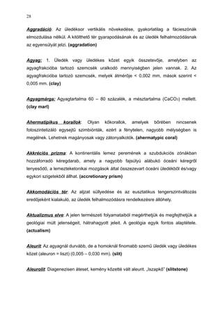 Aggradáció: Az üledéksor vertikális növekedése, gyakorlatilag a fácieszónák
elmozdulása nélkül. A kitölthető tér gyarapodásának és az üledék felhalmozódásnak
az egyensúlyát jelzi. (aggradation)
Agyag: 1. Üledék vagy üledékes kőzet egyik összetevője, amelyben az
agyagfrakcióba tartozó szemcsék uralkodó mennyiségben jelen vannak. 2. Az
agyagfrakcióba tartozó szemcsék, melyek átmérője < 0,002 mm, mások szerint <
0,005 mm. (clay)
Agyagmárga: Agyagtartalma 60 – 80 százalék, a mésztartalma (CaCO3) mellett.
(clay marl)
Ahermatipikus korallok: Olyan kőkorallok, amelyek bőrében nincsenek
fotoszintetizáló egysejtű szimbiónták, ezért a fénytelen, nagyobb mélységben is
megélnek. Lehetnek magányosak vagy zátonyalkotók. (ahermatypic coral)
Akkréciós prizma: A kontinentális lemez peremének a szubdukciós zónákban
hozzáforradó kéregdarab, amely a nagyobb fajsúlyú alábukó óceáni kéregről
lenyesődő, a lemezteketonikai mozgások által összezevart óceáni üledékből és/vagy
egykori szigetekből állhat. (accretionary prism)
Akkomodációs tér: Az aljzat süllyedése és az eusztatikus tengerszintváltozás
eredőjeként kialakuló, az üledék felhalmozódásra rendelkezésre állóhely.
Aktualizmus elve: A jelen természeti folyamataiból megérthetjük és megfejthetjük a
geológiai múlt jelenségeit, hátrahagyott jeleit. A geológia egyik fontos alaptétele.
(actualism)
Aleurit: Az agyagnál durvább, de a homoknál finomabb szemű üledék vagy üledékes
kőzet (aleuron = liszt) (0,005 – 0,030 mm). (slit)
Aleurolit: Diagenezisen áteset, kemény kőzetté vált aleurit. „Iszapkő” (slitstone)
28
 