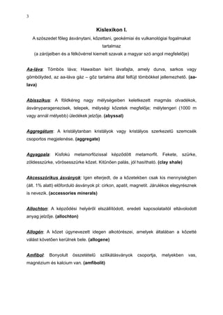 Kislexikon I.
A szószedet főleg ásványtani, kőzettani, geokémiai és vulkanológiai fogalmakat
tartalmaz
(a zárójelben és a félkövérrel kiemelt szavak a magyar szó angol megfelelője)
Aa-láva: Tömbös láva; Hawaiban leírt lávafajta, amely durva, sarkos vagy
gömbölyded, az aa-láva gáz – gőz tartalma által felfújt tömbökkel jellemezhető. (aa-
lava)
Abisszikus: A földkéreg nagy mélységeiben keletkezett magmás olvadékok,
ásványparagenezisek, telepek, mélységi kőzetek megfelője; mélytengeri (1000 m
vagy annál mélyebb) üledékek jelzője. (abyssal)
Aggregátum: A kristálytanban kristályok vagy kristályos szerkezetű szemcsék
csoportos megjelenése. (aggregate)
Agyagpala: Kisfokú metamorfózissal képződött metamorfit. Fekete, szürke,
zöldesszürke, vörösesszürke kőzet. Kitűnően palás, jól hasítható. (clay shale)
Akcesszórikus ásványok: Igen elterjedt, de a kőzetekben csak kis mennyiségben
(ált. 1% alatt) előforduló ásványok pl: cirkon, apatit, magnetit. Járulékos elegyrésznek
is nevezik. (accessories minerals)
Allochton: A képződési helyéről elszállítódott, eredeti kapcsolataitól eltávolodott
anyag jelzője. (allochton)
Allogén: A kőzet úgynevezett idegen alkotórészei, amelyek általában a kőzetté
válást követően kerülnek bele. (allogene)
Amfibol: Bonyolult összetételű szilikátásványok csoportja, melyekben vas,
magnézium és kalcium van. (amfibolit)
3
 