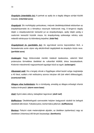 Árapályöv (intertidális öv): A partnak az apály és a dagály átlagos szintjei közötti
övezete. (intertidal zone)
Árapálysík: Sík morfológiájú partszakasz, melynek üledékképződését elsősorban az
árapályfolyamatok és a klimatikus viszonyok határoznak meg. A tengervíz dagály
idején a árapálycsatornán keresztül jut az árapálysíkságra, apály idején pedig e
csatornán keresztül húzódik vissza. Az árapálysíkság szélessége néhány száz
métertől néhányszor tíz kilóméterig terjedhet. (tidal flat)
Árapályközeli öv (peritidális öv): Az egymással szoros kapcsolatban lévő, a
fácieselemzés során olykor alig elkülöníthető dagályfeletti és árapályöv közös neve.
(peritidal zone)
Aulakogén: Nagy törésvonalak mentén kialakult ópaleozóos, valamint felső
proterozóos törmelékes üledékkel és vulkanittal kitöltött, árkos beszakadások.
Kratonok másodrendű nagyszerkezeti egységei közül az egyik. (aulacogen)
Átbukatatt redő: Ha a tengely síknak a függőleges síkkal bezárt szöge meghaladja
a 45 fokot, ezáltal a két redőszárny azonos irányban dől (bár eltérő dőlésszöggel).
(overtuned fold)
Átlagos vihar hullámbázis: Az a vízmélység, ameddig az átlagos erősségű viharok
hatása érvényesül. (storm wave base)
Atoll: Gyűrű alakú zátony, belsejében lagúnával. (atoll reef)
Bafflestone: Üledékbefogadó szervezetek helyben beágyazott vázából és befogott
üledékből álló kőzet. Foltzátonyokra, biohermákra jellemző. (bafflestone)
Bentosz: Felszíni vizek medencéjének aljzatán, az üledéken (epibentosz) vagy az
üledékben (inbentosz) élő lények összessége. (benthonic)
30
 