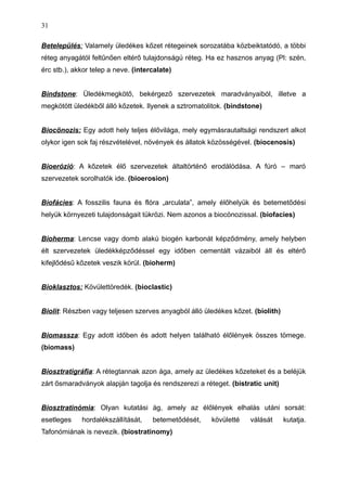 Betelepülés: Valamely üledékes kőzet rétegeinek sorozatába közbeiktatódó, a többi
réteg anyagától feltűnően eltérő tulajdonságú réteg. Ha ez hasznos anyag (Pl: szén,
érc stb.), akkor telep a neve. (intercalate)
Bindstone: Üledékmegkötő, bekérgező szervezetek maradványaiból, illetve a
megkötött üledékből álló kőzetek. Ilyenek a sztromatolitok. (bindstone)
Biocönozis: Egy adott hely teljes élővilága, mely egymásrautaltsági rendszert alkot
olykor igen sok faj részvételével, növények és állatok közösségével. (biocenosis)
Bioerózió: A kőzetek élő szervezetek általtörténő erodálódása. A fúró – maró
szervezetek sorolhatók ide. (bioerosion)
Biofácies: A fosszilis fauna és flóra „arculata”, amely élőhelyük és betemetődési
helyük környezeti tulajdonságait tükrözi. Nem azonos a biocönozissal. (biofacies)
Bioherma: Lencse vagy domb alakú biogén karbonát képződmény, amely helyben
élt szervezetek üledékképződéssel egy időben cementált vázaiból áll és eltérő
kifejlődésű kőzetek veszik körül. (bioherm)
Bioklasztos: Kövülettöredék. (bioclastic)
Biolit: Részben vagy teljesen szerves anyagból álló üledékes kőzet. (biolith)
Biomassza: Egy adott időben és adott helyen található élőlények összes tömege.
(biomass)
Biosztratigráfia: A rétegtannak azon ága, amely az üledékes kőzeteket és a beléjük
zárt ősmaradványok alapján tagolja és rendszerezi a réteget. (bistratic unit)
Biosztratinómia: Olyan kutatási ág, amely az élőlények elhalás utáni sorsát:
esetleges hordalékszállítását, betemetődését, kövületté válását kutatja.
Tafonómiának is nevezik. (biostratinomy)
31
 