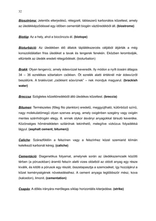 Biosztróma: Jelentős elterjedésű, rétegzett, táblaszerű karbonátos kőzettest, amely
az üledékképződéssel egy időben cementált biogén váztöredékből áll. (biostrome)
Biotóp: Az a hely, ahol a biocönozis él. (biotope)
Bioturbáció: Az üledékben élő állatok táplálékszerzés céljából átjárták a még
konszolidálatlan friss üledéket a tavak és tengerek fenekén. Eközben lerombolják,
eltüntetik az üledék eredeti rétegződését. (bioturbation)
Brakk: Olyan tengervíz, amely édesvízzel keveredik. Ily módon a nyílt óceáni átlagos
34 – 36 ezrelékes sótartalom csökken. Öt ezrelék alatti értéknél már édesvízről
beszélünk. A brakkvízet „csökkent sósvíznek” – nek mondjuk magyarul. (brackish
water)
Breccsa: Szögletes kőzettöredékből álló üledékes kőzettest. (breccia)
Bitumen: Természetes (főleg fito plankton) eredetű, meggyújtható, különböző színű,
nagy molekulatömegű olyan szerves anyag, amely oxigénben szegény vagy oxigén
mentes szénhidrogén elegy, ill. ennek olykor ásványi anyagokkal társuló keveréke.
Közönséges hőmérsékleten szilárdnak tekinthető, melegítve vizkózus folyadékká
lágyul. (asphalt cement, bitumen))
Caliche: Szárazföldön a felszínen vagy a felszínhez közel szemiarid klímán
keletkező karbonát kéreg. (caliche)
Cementáció: Diagenetikus folyamat, amelynek során az üledékszemcsék közötti
térben (a pórusokban) áramló felszín alatti vizes oldatból az oldott anyag egy része
kiválik, és kitölti a pórusok egy részét, összetapasztja a szemcséket, így hozzájárul a
kőzet keménységének növekedéséhez. A cement anyaga legtöbbször mész, kova
(kalcedon), limonit. (cementation)
Csapás: A dőlés irányára merőleges síklap horizontális kiterjedése. (strike)
32
 