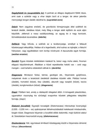 Dagályfeletti öv (szupratidális öv): A partnak az átlagos dagályszint fölötti része,
amit csak a szökőár vagy a vihar idején borít el a tenger, de akkor jelentős
mennyiségű tengeri üledék rakódhat le. (supratidal zone)
Debrit: Nem zagyáras eredetű, de gravitációs tömegmozgás által szállított és
lerakott üledék, üledékes kőzet, mely főleg a tenger alatti lejtőkön és azok alján
képződik. Jellemző a rossz osztályozottság, az agyag és a nagy kavicsok,
törmelékdarabok keveredése. (debrite)
Defláció: Vagy kifúvás, a szélnek az a tevékenysége, amellyel a fellazult
kőzetanyagot elészállítja. Hatása ott a legerősebb, ahol száraz az éghajlat, a felszínt
hiányosan, vagy egyáltalában nem borítja növényzet. A lepusztulás egyik formája.
(aeolian erosion)
Dendrit: Egyes kőzetek résfelületein kialakult fa, bokor vagy moha alakú, finoman
elágazó képződmények. Általában a kőzet repedéseibe hatoló vas – oxid vagy
mangán – oxid tartalmú oldatokból vállnak ki. (dendrite)
Diagenezis: Mindazon fizikai, kémiai, geológiai stb., folyamatok gyűjtőneve,
melyeknek révén a lerakódott üledékből üledékes kőzetté válik. Például homok
(üledék), homokkő (kőzet), lösz (üledék), aleurolit vagy iszapkő (kőzet), kavics
(üledék), konglomerátum (kőzet). (diagenesis)
Diapír: Földtani test, amely a rátelepülő rétegeket áttöri. A kimagasló plaszticitású,
ugyanakkor viszonylag kis sűrűségű evaporitos kőzetek jellegzetes települési
formája. (diapir)
Diatomit (kovaföld): Egysejtű kovaalgák (Diatomacaea) mikroszkópi kicsinységű
(0,005 - 0,200 mm – es) opálvázainak felhalmozódásából keletkezett intrabazinális,
biogén kőzet. Diagenezis folyamán a kovaföld előbb diatomittá, majd tűzkővé alakul
át. Sokoldalúan hasznosított anyag. (diatomaceous)
Diszkordancia: Két, egymással érintkező kőzetegység között a folyamatos átmenet
hiánya. (discordance)
33
 