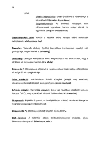 Lehet:
Eróziós diszkodancia: Erózió pusztított le valamennyit a
fekvő kőzetből (erosion discordance)
Szögdiszkordancia: Az érintkező réteglapok nem
párhuzamosak egymással, hanem szöget zárnak be
egymással. (angular discordance)
Diszharmonikus redő: Amikor a redőket alkotó rétegek eltérő mértékben
gyüredeznek. (disharmonic fold)
Diverzitás: Valamely élethely (biotóp) taxonokban (rendszertani egység) való
gazdagsága, melyet mérnek is. (diversity)
Dőlésirány: Geológus kompasszal mérik. Megmutatja a 360 fokos skálán, hogy a
kérdéses sík milyen irányban lejt. (line of dip)
Dőlésszög: A dőlés szöge a síklapnak a vízszintes síkkal bezárt szöge. A függőleges
sík szöge 90 fok. (angle of dip)
Dűne szerkezet: Horizontálisan áramló közegből (levegő, víz) lerakódott,
jellegzetesen kereszt rétegzett üledékszerkezet. (dune structure)
Édesvízi mészkő (Travertino mészkő): Édes vizű tavakban képződött kemény,
likacsos CaCO3, mely a partközeli nádasok övében alakul ki. (travertine)
Ektogenezis: Fejlődési folyamat; a törzsfejlődésben a külső természeti környezet
meghatározó szerepét hirdető elmélet.
Ektoparazita: Az állat testének külső felületén élősködő lény.
Élet nyomok: A különféle állatok élettevékenységének (mászás, lakás,
élelemszerzés) nyomai. (lebensspur, ném.)
34
 