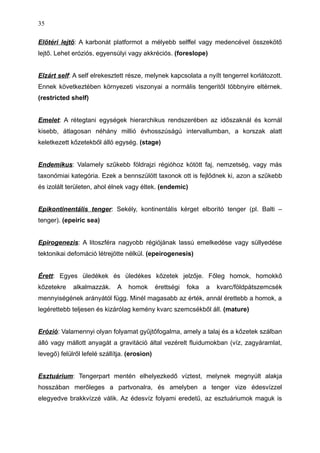 Előtéri lejtő: A karbonát platformot a mélyebb selffel vagy medencével összekötő
lejtő. Lehet eróziós, egyensúlyi vagy akkréciós. (foreslope)
Elzárt self: A self elrekesztett része, melynek kapcsolata a nyílt tengerrel korlátozott.
Ennek következtében környezeti viszonyai a normális tengeritől többnyire eltérnek.
(restricted shelf)
Emelet: A rétegtani egységek hierarchikus rendszerében az időszaknál és kornál
kisebb, átlagosan néhány millió évhosszúságú intervallumban, a korszak alatt
keletkezett kőzetekből álló egység. (stage)
Endemikus: Valamely szűkebb földrajzi régióhoz kötött faj, nemzetség, vagy más
taxonómiai kategória. Ezek a bennszülött taxonok ott is fejlődnek ki, azon a szűkebb
és izolált területen, ahol élnek vagy éltek. (endemic)
Epikontinentális tenger: Sekély, kontinentális kérget elborító tenger (pl. Balti –
tenger). (epeiric sea)
Epirogenezis: A litoszféra nagyobb régiójának lassú emelkedése vagy süllyedése
tektonikai defomáció létrejötte nélkül. (epeirogenesis)
Érett: Egyes üledékek és üledékes kőzetek jelzője. Főleg homok, homokkő
kőzetekre alkalmazzák. A homok érettségi foka a kvarc/földpátszemcsék
mennyiségének arányától függ. Minél magasabb az érték, annál érettebb a homok, a
legérettebb teljesen és kizárólag kemény kvarc szemcsékből áll. (mature)
Erózió: Valamennyi olyan folyamat gyűjtőfogalma, amely a talaj és a kőzetek szálban
álló vagy mállott anyagát a gravitáció által vezérelt fluidumokban (víz, zagyáramlat,
levegő) felülről lefelé szállítja. (erosion)
Esztuárium: Tengerpart mentén elhelyezkedő víztest, melynek megnyúlt alakja
hosszában merőleges a partvonalra, és amelyben a tenger vize édesvízzel
elegyedve brakkvízzé válik. Az édesvíz folyami eredetű, az esztuáriumok maguk is
35
 