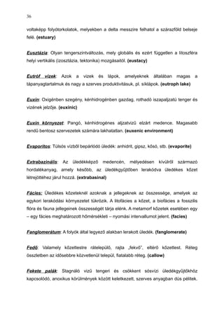 voltaképp folyótorkolatok, melyekben a delta messzire felhatol a szárazföld belseje
felé. (estuary)
Eusztázia: Olyan tengerszintváltozás, mely globális és ezért független a litoszféra
helyi vertikális (izosztázia, tektonika) mozgásaitól. (eustacy)
Eutróf vizek: Azok a vizek és lápok, amelyeknek általában magas a
tápanyagtartalmuk és nagy a szerves produktivitásuk, pl. síklápok. (eutroph lake)
Euxin: Oxigénben szegény, kénhidrogénben gazdag, rothadó iszapaljzatú tenger és
vizének jelzője. (euxinic)
Euxin környezet: Pangó, kénhidrogénes aljzatvizű elzárt medence. Magasabb
rendű bentosz szervezetek számára lakhatatlan. (euxenic environment)
Evaporitos: Túlsós vízből bepárlódó üledék: anhidrit, gipsz, kősó, stb. (evaporite)
Extrabazinális: Az üledékképző medencén, mélyedésen kívülről származó
hordalékanyag, amely később, az üledékgyűjtőben lerakódva üledékes kőzet
létrejöttéhez járul hozzá. (extrabasinal)
Fácies: Üledékes kőzeteknél azoknak a jellegeknek az összessége, amelyek az
egykori lerakódási környezetet tükrözik. A litofácies a kőzet, a biofácies a fosszilis
flóra és fauna jellegeinek összességét tárja elénk. A metamorf kőzetek esetében egy
– egy fácies meghatározott hőmérsékleti – nyomási intervallumot jelent. (facies)
Fanglomerátum: A folyók által legyező alakban lerakott üledék. (fanglomerate)
Fedő: Valamely kőzettestre rátelepülő, rajta „fekvő”, eltérő kőzettest. Réteg
összletben az idősebbre közvetlenül települ, fiatalabb réteg. (callow)
Fekete palák: Stagnáló vizű tengeri és csökkent sósvízi üledékgyűjtőkhöz
kapcsolódó, anoxikus körülmények között keletkezett, szerves anyagban dús pélitek.
36
 
