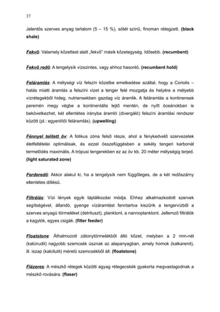 Jelentős szerves anyag tartalom (5 – 15 %), sötét színű, finoman rétegzett. (black
shale)
Fekvő: Valamely kőzettest alatt „fekvő” másik kőzetegység. Idősebb. (recumbent)
Fekvő redő: A tengelysík vízszintes, vagy ahhoz hasonló. (recumbent hold)
Feláramlás: A mélységi víz felszín közelbe emelkedése azáltal, hogy a Coriolis –
hatás miatti áramlás a felszíni vizet a tenger felé mozgatja és helyére a mélyebb
vízrétegekből hideg, nutriensekben gazdag víz áramlik. A feláramlás a kontinensek
peremén megy végbe a kontinentális lejtő mentén, de nyílt óceánokban is
bekövetkezhet, két ellentétes irányba áramló (divergáló) felszíni áramlási rendszer
között (pl.: egyenlítői feláramlás). (upwelling)
Fénnyel telített öv: A fotikus zóna felső része, ahol a fénykedvelő szervezetek
életfeltételei optimálisak, és ezzel összefüggésben a sekély tengeri karbonát
termelődés maximális. A trópusi tengerekben ez az öv kb. 20 méter mélységig terjed.
(light saturated zone)
Ferderedő: Akkor alakul ki, ha a tengelysík nem függőleges, de a két redőszárny
ellentétes dőlésű.
Filtrálás: Vízi lények egyik táplálkozási módja. Ehhez alkalmazkodott szervek
segítségével, állandó, gyenge vízáramlást fenntartva kiszűrik a tengervízből a
szerves anyagú törmeléket (detrituszt), planktont, a nannoplanktont. Jellemző filtrálók
a kagylók, egyes csigák. (filter feeder)
Floatstone: Áthalmozott zátonytörmelékből álló kőzet, melyben a 2 mm-nél
(kalcirudit) nagyobb szemcsék úsznak az alapanyagban, amely homok (kalkarenit),
ill. iszap (kalcilutit) méretű szemcsékből áll. (floatstone)
Flázeres: A mészkő rétegek közötti agyag rétegecskék gyakorta megvastagodnak a
mészkő rovására. (flaser)
37
 