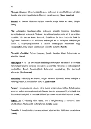 Flázeres rétegzés: Olyan kerezstrétegzés, melyeknél a homokhullámok vályúiban
és néha a tarajokon is pélit sávok (flázerek) maradnak meg. (flaser bedding)
Fluidum: Az összes folyékony anyagra használt jelzője. Lehet az kőolaj, földgáz.
(fluid)
Flis: Jellegzetes kőzetasszociáció jelölésére szolgáló kifejezés. Gravitációs
tömegfolyásokból származik. Tipikusan törmelékes kőzetek építik fel, fő tömegében
homokkő, bár vannak kevert karbonát törmelékes és tiszta karbonát flisek is.
Együttesen tartalmazza az autochton mélytengeri és az átülepített sekélytengeri
faunát. A hegységképződésnél a kialakult üledékgyűjtő medencébe nagy
vastagságban, mély tengeri körülmények között flis alakul ki. (flysch)
Fluviatilis (fluviális): Folyami jelenség, üledék, üledékes kőzet. Szinonimája az
alluviális. (fluvial)
Fodornyom: A 15 – 35 cm/s közötti sebességtartományban az iszap és a finomabb
homokaljzat felszíne fodrokba rendeződik az áramlás irányának és sebességének
megfelelően. Ennek fosszilizálódott, betemetett maradványa. Ősi áramlások
jellemzője. (ripple cross)
Foltzátony: Viszonylag kis méretű, biogén karbonát építmény, amely többnyire a
háttérlagúnában, ill. belső selfen alakul ki. (patch reef)
Forszet: Homokhullámok, dűnék, néha fodrok szélárnyékos lejtőjén felhalmozódó
lemezek, melyek szemcseösszetétele függ az áramlás sebességétől, a hordalék és a
fluidum mennyiségétől. A forszetek dőlésiránya azonos az áramlás irányával. (forset)
Fotikus öv: A vízoszlop felső része, ahol a fényellátottság a növények életét
lehetővé teszi. Általában 80 méterig terjed. (photic zone)
Fosszília: A fosszílizáció folyamatán átesett, elhalt egykori élőlények maradványa.
(fossil)
38
 