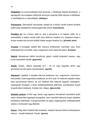 Földpátok*: Az ásványszilikátok közé tartoznak, a földkérget felépítő kőzetekben, a
legnagyobb mennyiségben előforduló ásványok csoportja (főbb altípusa a káliföldpát,
a mészföldpát és a nátronföldpát). (feldspar)
Framestone: Zátonyépítő szervezetek vázából és a köztük maradt szabad területet
kitöltő belső üledékből és kötőanyagból álló szövet. (framestone)
Freatikus öv: Az a felszín alatti öv, ahol a pórusokat a víz teljesen kitölti. Ez a
szárazföldön a talajvíz szintje alatti zóna (édesvízi freatikus öv), tengerben pedig a
tengeri eredetű pórusvízzel kitöltött üledék (tengeri freatikus öv). (phreatic zone)
Frustula: A kovaalgák opálból álló, dobozra emlékeztető, szervetlen váza. Ezek
milliárdjaiból áll a kovaföld, mely a diagenezis során diatomittá alakul. (frustule)
Gejzirit: Időszakosan feltörő hévízforrás (gejzír) vizéből lerakódott meszes, vagy
kovás összetételű üledék. (geyserite)
Geóda: Üreges, változó nagyságú (2,5 – 30 cm vagy nagyobb) gömb vagy
gömbszerű formák egyes mészkövekben. (geode)
Glaukonit: Legalább 3 százalék káliumot tartalmazó vas-, magnézium-, alumínium-
hidroszilikát. Csak tengerekben keletkezik, és ott is csak 10 méternél mélyebb vízben
kezd szórványosan feltűnni, és nem található 400 méternél nagyobb mélységben.
Legnagyobb tömegben a lassú üledékképződéssel jellemzett, áramlásokkal mosott
tengerfenéken keletkezik. Eredete nem világos. (glauconite)
Globális zonáció: A Föld nagy részén vagy egészen kimutatható fosszíliákra épülő
relatív időszámítási egységek összegzése. Ilyen fosszíliák többnyire tengeri üledékes
kőzetekben találhatóak. A tengeráramlatok az egész világtengerben szétterjesztették
ezeket a növényeket vagy állatokat.
Guano: Főleg állati ürülékből álló lerakódás, melyből mésszel történő érintkezésekor
kalcium – foszfát keletkezik. Foszfor. (guano)
39
 