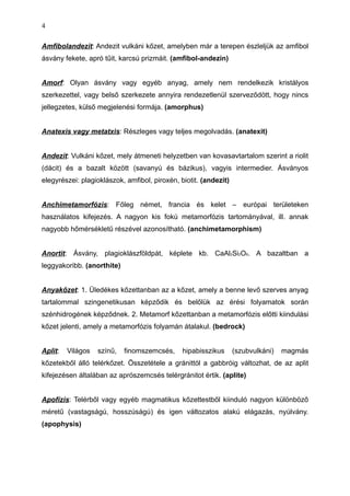 Amfibolandezit: Andezit vulkáni kőzet, amelyben már a terepen észleljük az amfibol
ásvány fekete, apró tűit, karcsú prizmáit. (amfibol-andezin)
Amorf: Olyan ásvány vagy egyéb anyag, amely nem rendelkezik kristályos
szerkezettel, vagy belső szerkezete annyira rendezetlenül szerveződött, hogy nincs
jellegzetes, külső megjelenési formája. (amorphus)
Anatexis vagy metatxis: Részleges vagy teljes megolvadás. (anatexit)
Andezit: Vulkáni kőzet, mely átmeneti helyzetben van kovasavtartalom szerint a riolit
(dácit) és a bazalt között (savanyú és bázikus), vagyis intermedier. Ásványos
elegyrészei: plagioklászok, amfibol, piroxén, biotit. (andezit)
Anchimetamorfózis: Főleg német, francia és kelet – európai területeken
használatos kifejezés. A nagyon kis fokú metamorfózis tartományával, ill. annak
nagyobb hőmérsékletű részével azonosítható. (anchimetamorphism)
Anortit: Ásvány, plagioklászföldpát, képlete kb. CaAl2Si2O8. A bazaltban a
leggyakoribb. (anorthite)
Anyakőzet: 1. Üledékes kőzettanban az a kőzet, amely a benne levő szerves anyag
tartalommal szingenetikusan képződik és belőlük az érési folyamatok során
szénhidrogének képződnek. 2. Metamorf kőzettanban a metamorfózis előtti kiindulási
kőzet jelenti, amely a metamorfózis folyamán átalakul. (bedrock)
Aplit: Világos színű, finomszemcsés, hipabisszikus (szubvulkáni) magmás
kőzetekből álló telérkőzet. Összetétele a gránittól a gabbróig változhat, de az aplit
kifejezésen általában az aprószemcsés telérgránitot értik. (aplite)
Apofízis: Telérből vagy egyéb magmatikus kőzettestből kiinduló nagyon különböző
méretű (vastagságú, hosszúságú) és igen változatos alakú elágazás, nyúlvány.
(apophysis)
4
 