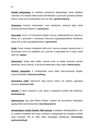 Gradált rétegzettség: Az üledékek osztályozott rétegzettsége. Amely általában
valamilyen erő hatására felkavarodott törmelékárból a szemcsék gravitáció hatására
történő, méret szerinti leülepedése során jön létre. (graded bedding)
Grainstone: Dunham rendszerében, azon mészkövek, amelynek teljes részét
karbonát szemcsék töltenek ki. (grainstone)
Grauvakke: Durva- és finomszemű rétegek ritmusos váltakozásából áll. Hasonló a
flishez, de a grauvakke a Variszkuszi (Hercynai) hegységképződéskor keletkezett,
addig a flis az Alpi hegységképződéskor. (grauwacke)
Gyttja: Pangó vizekben leülepedett sötét színű, szerves anyagban gazdag iszap. A
kénhidrogén szint itt az üledékben van, szemben a szapropéllel ami a tenger szintje
felett van. (gyttja)
Halmirolízis: Tenger alatti mállás, melynek során az üledék ásványain jelentős
átalakulás, kémiai változás, új ásványok keletkezése megy végbe. (halmyrolysis)
Haloklin rétegződés: A vízrétegződést okozó eltérő sókoncentrációs rétegek.
Evaporit képződés. (halocline bedding)
Harmonikus redők: Valamennyi réteg azonos módon van redőzve, egymásba
simulnak. (harmonic fold)
Hátrálás: A fácies zónáknak a part, illetve a sekélyebb területek felé eltolódnak.
(backstepping)
Határszelvény: Egy adott földtani feltárás, melyben két szomszédos időrétegtani
egység határa tanulmányozható. (boundarysection)
Hemipelágikus üledék (batiális 1000 méterig): A pelágikus üledékgyűjtőnek a self,
ill. a platform közelében lévő része, amelyben a sekélytengeri és a pelágikus eredetű
iszap keveredik. 200 és 3000 méter mélységben keletkeznek. (hemipelagic
sediment/bathyal)
40
 