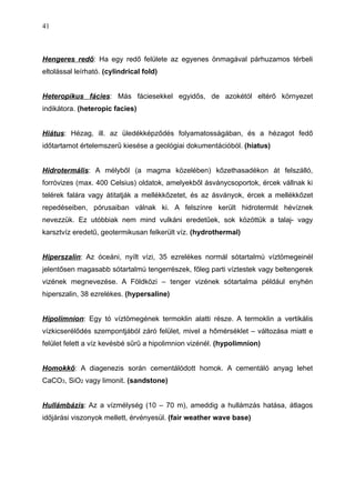 Hengeres redő: Ha egy redő felülete az egyenes önmagával párhuzamos térbeli
eltolással leírható. (cylindrical fold)
Heteropikus fácies: Más fáciesekkel egyidős, de azokétól eltérő környezet
indikátora. (heteropic facies)
Hiátus: Hézag, ill. az üledékképződés folyamatosságában, és a hézagot fedő
időtartamot értelemszerű kiesése a geológiai dokumentációból. (hiatus)
Hidrotermális: A mélyből (a magma közelében) kőzethasadékon át felszálló,
forróvizes (max. 400 Celsius) oldatok, amelyekből ásványcsoportok, ércek vállnak ki
telérek falára vagy átitatják a mellékkőzetet, és az ásványok, ércek a mellékkőzet
repedéseiben, pórusaiban válnak ki. A felszínre került hidrotermát hévíznek
nevezzük. Ez utóbbiak nem mind vulkáni eredetűek, sok közöttük a talaj- vagy
karsztvíz eredetű, geotermikusan felkerült víz. (hydrothermal)
Hiperszalin: Az óceáni, nyílt vízi, 35 ezrelékes normál sótartalmú víztömegeinél
jelentősen magasabb sótartalmú tengerrészek, főleg parti víztestek vagy beltengerek
vizének megnevezése. A Földközi – tenger vizének sótartalma például enyhén
hiperszalin, 38 ezrelékes. (hypersaline)
Hipolimnion: Egy tó víztömegének termoklin alatti része. A termoklin a vertikális
vízkicserélődés szempontjából záró felület, mivel a hőmérséklet – változása miatt e
felület felett a víz kevésbé sűrű a hipolimnion vizénél. (hypolimnion)
Homokkő: A diagenezis során cementálódott homok. A cementáló anyag lehet
CaCO3, SiO2 vagy limonit. (sandstone)
Hullámbázis: Az a vízmélység (10 – 70 m), ameddig a hullámzás hatása, átlagos
időjárási viszonyok mellett, érvényesül. (fair weather wave base)
41
 