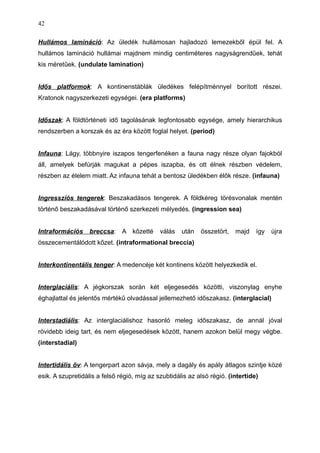 Hullámos lamináció: Az üledék hullámosan hajladozó lemezekből épül fel. A
hullámos lamináció hullámai majdnem mindig centiméteres nagyságrendűek, tehát
kis méretűek. (undulate lamination)
Idős platformok: A kontinenstáblák üledékes felépítménnyel borított részei.
Kratonok nagyszerkezeti egységei. (era platforms)
Időszak: A földtörténeti idő tagolásának legfontosabb egysége, amely hierarchikus
rendszerben a korszak és az éra között foglal helyet. (period)
Infauna: Lágy, többnyire iszapos tengerfenéken a fauna nagy része olyan fajokból
áll, amelyek befúrják magukat a pépes iszapba, és ott élnek részben védelem,
részben az élelem miatt. Az infauna tehát a bentosz üledékben élők része. (infauna)
Ingresszíós tengerek: Beszakadásos tengerek. A földkéreg törésvonalak mentén
történő beszakadásával történő szerkezeti mélyedés. (ingression sea)
Intraformációs breccsa: A kőzetté válás után összetört, majd így újra
összecementálódott kőzet. (intraformational breccia)
Interkontinentális tenger: A medencéje két kontinens között helyezkedik el.
Interglaciális: A jégkorszak során két eljegesedés közötti, viszonylag enyhe
éghajlattal és jelentős mértékű olvadással jellemezhető időszakasz. (interglacial)
Interstadiális: Az interglaciálishoz hasonló meleg időszakasz, de annál jóval
rövidebb ideig tart, és nem eljegesedések között, hanem azokon belül megy végbe.
(interstadial)
Intertidális öv: A tengerpart azon sávja, mely a dagály és apály átlagos szintje közé
esik. A szupretidális a felső régió, míg az szubtidális az alsó régió. (intertide)
42
 