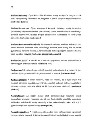 Karbonátépítmény: Olyan karbonátos kőzettest, amely az egyidős rétegcsoportok
közül topográfiailag kiemelkedik és jellegében is eltér a környező képződményektől.
(carbonate buildup)
Karbonátiszapdomb: Olyan lencseszerű karbonát építmény, amely iszapkőzet
(mudstome) vagy ritkaszemcsés (wackestone) szövet jellemez változó mennyiségű
bioklaszt szemcsével, továbbá biogén bekérgezéses szerkezettel és korai pátos
cementtel. (carbonate mud mound)
Karbonátkompenzációs mélység: Az a tengervízmélység, amelynél a vízoszlopban
lehulló karbonát szemcsék teljes mennyisége feltolódik, tehát amely alatt az üledék
gyakorlatilag karbonát mentes. A kompenzációs mélység aragonit esetében kisebb,
kalcit esetében nagyobb. (carbonate compensation depht)
Karbonátos kőzet: A mészkő és a dolomit gyűjtőneve, miután mindkettőben a
karbonátgyök fontos alkotórész. (carbonate rock)
Karbonátpad: Szigetszerű, nagyméretű összetett karbonát építmény, melyet minden
oldalról mélytenger vesz körül. Szigetplatformnak is nevezik. (carbonate bank)
Karbonátplatform: A selfen létrejövő, közel sík felszínű, de a nyílt tenger felé
meredek peremmel lezáródó, nagyméretű, összetett karbonát építmény. A platform
peremén gyakran zátonyok alakulnak ki (zátonyperemes platform). (carbonate
platform)
Keményfelszín: Az üledék tenger alatti cementációjával kialakuló szilárd
tengeraljzat, amelyben hosszabb időn át nem folyik üledék lerakódás. Áramlásos
területeken alakulnak ki, sekély vagy mély vízben. A keményfelszíneken a bioerózió
gyakran megőrződő nyomokat hagy. (hardground)
Kerezstrétegzettség: A réteglapok a rétegsorban nem párhuzamosak egymással,
hanem metszik egymást. A keresztlemezességet a fosszílizálódott fodrok hagyják
44
 
