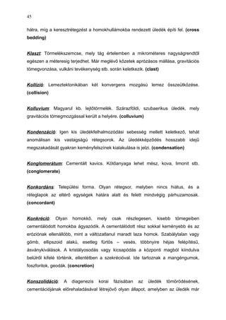 hátra, míg a keresztrétegzést a homokhullámokba rendezett üledék építi fel. (cross
bedding)
Klaszt: Törmelékszemcse, mely tág értelemben a mikrométeres nagyságrendtől
egészen a méteresig terjedhet. Már meglévő kőzetek aprózásos mállása, gravitációs
tömegvonzása, vulkáni tevékenység stb. során keletkezik. (clast)
Kollízió: Lemeztektonikában két konvergens mozgású lemez összeütközése.
(collision)
Kolluvium: Magyarul kb. lejtőtörmelék. Szárazföldi, szubaerikus üledék, mely
gravitációs tömegmozgással került a helyére. (colluvium)
Kondenzáció: Igen kis üledékfelhalmozódási sebesség mellett keletkező, tehát
anomálisan kis vastagságú rétegsorok. Az üledékképződés hosszabb idejű
megszakadását gyakran keményfelszínek kialakulása is jelzi. (condensation)
Konglomerátum: Cementált kavics. Kötőanyaga lehet mész, kova, limonit stb.
(conglomerate)
Konkordáns: Települési forma. Olyan rétegsor, melyben nincs hiátus, és a
réteglapok az eltérő egységek határa alatt és felett mindvégig párhuzamosak.
(concordant)
Konkréció: Olyan homokkő, mely csak részlegesen, kisebb tömegeiben
cementálódott homokba ágyazódik. A cementálódott rész sokkal keményebb és az
eróziónak ellenállóbb, mint a változatlanul maradt laza homok. Szabálytalan vagy
gömb, ellipszoid alakú, esetleg fürtös – vesés, többnyire héjas felépítésű,
ásványkiválások. A kristályosodás vagy kicsapódás a központi magból kiindulva
belülről kifelé történik, ellentétben a szekrécióval. Ide tartoznak a mangéngumok,
foszforitok, geodák. (concretion)
Konszolidáció: A diagenezis korai fázisában az üledék tömörödésének,
cementációjának előrehaladásával létrejövő olyan állapot, amelyben az üledék már
45
 