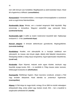 nem válik könnyen újra hordalékká. Megállapodott az adott lerakódási helyen. Közel
áll e fogalomhoz a litifikáció. (consolidation)
Konszumáció: A lemeztektonikában, a konvergens lemezszegélyeken a szubdukció
során az egyik lemez felemésztődése.
Kontinentális fácies: Mindaz, ami a korabeli tengerszint fölött képződött. Régi
szinonimája a terresztikus. Magyarul szárazföldi vagy szárazulati fácies.
(continental facies)
Kontinentális lejtő: A selfet az óceáni medencével összekötő lejtő. Hajlásszöge
rendszerint 3 – 6 fok. (continental slope)
Konvult rétegzés: A lemezek atektonikusan gyüredeznek, fekgöngyölődnek.
(convolute bedding)
Korallzátony: Korallok, mint zátonyépítők és a hozzájuk csatlakozó nem
zátonyépítő, de meszes vázú lények (algák, állatok) által felépített mészstruktúra.
Ökológiailag kötődik a meleg trópusi tengerekhez. Egyik legfontosabb mészkőforrás.
(corall reef)
Kovásodás: Olyan folyamat, melynek során egyes kőzetek, ásványok vagy
fosszíliák anyaga kovára, SiO2 – re cserélődik ki. Főleg meszes vázak, kavicsok,
kötőanyagok kovásodna el. (silicification)
Kozmopoilta: Életföldrajzi fogalom. Olyan taxonokra vonatkozik, amelyek a Föld
nagy területén elterjednek. Kissé ellentéte az „endemikus” fogalmának.
(cosmopolitan)
Köpeny: A Föld kérge és magja között, mintegy 35 és 2900 km közötti mélsségben
elhelyezkedő réteg, amely szilárd vagy részben olvadt, SiO2 – ben a bazaltnál is
szegényebb szilikátokból áll. (mantle)
46
 