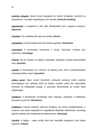 Lencsés rétegzés: Kevés homok elszigetelt kis fodrok formájában vándorolt az
iszapaljzaton, míg újabb iszapréteg be nem temette. (lenticular bedding)
Ligamentum: A kagylóknál a búb alatt elhelyezkedő pont, magyarul sarokpont.
(ligament)
Limnikus: Tavi, tavakban élő vagy tavi eredetű. (limnic)
Limnobiosz: Az édesvizekben élő szervezetek együttese. (limnobios)
Limnológia: A kontinensek belvizeinek a (tavak, folyóvizek, források stb.)
tudománya. (limnology)
Limonit: Vas ion tartalmú víz átjárja a kőzeteket, melyekben vöröses elszíneződést
okoz. (limonite)
Lizoklin: A vízoszlopban az a horizont, ill. keskeny zóna, ahol a karbonátoldódási
sebesség hirtelen megnő. (lysocline)
Litikus arenit: Olyan homok (homokkő), amelynek szemcséi között uralkodó
mennyiségben van valamely kőzet (pl andezit, mészkő, gránit stb.) lepusztított,
behordott és leüllepedett anyaga. A szemcsén felismerhetők az eredeti kőzet
tulajdonságai.
Litofácies: A kőzetösszlet arculatának olyan bélyegei, amelyeket a keletkezési
környezet nyomott rá. (lithofacies)
Litoklaszt: A bezáró kőzetnél valamivel korábban, de azonos üledékciklusban, a
medence más részén képződött és megszilárdult állapotban áthalmozott, viszonylag
jelentős szállítás után leülepedett törmelékszemcse. (lithoclast)
Litorális: A dagály – apály szintje közé eső intertidális tengerparti zóna régies
szakneve. (littoral)
48
 