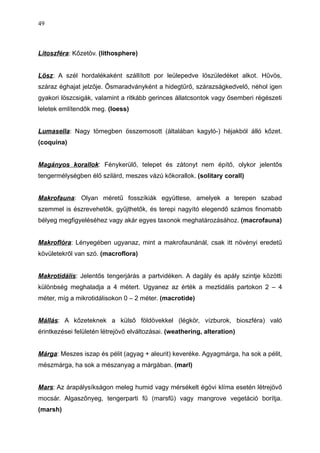 Litoszféra: Kőzetöv. (lithosphere)
Lösz: A szél hordalékaként szállított por leülepedve löszüledéket alkot. Hűvös,
száraz éghajat jelzője. Ősmaradványként a hidegtűrő, szárazságkedvelő, néhol igen
gyakori löszcsigák, valamint a ritkább gerinces állatcsontok vagy ősemberi régészeti
leletek említendők meg. (loess)
Lumasella: Nagy tömegben összemosott (általában kagyló-) héjakból álló kőzet.
(coquina)
Magányos korallok: Fénykerülő, telepet és zátonyt nem építő, olykor jelentős
tengermélységben élő szilárd, meszes vázú kőkorallok. (solitary corall)
Makrofauna: Olyan méretű fosszíkiák együttese, amelyek a terepen szabad
szemmel is észrevehetők, gyűjthetők, és terepi nagyító elegendő számos finomabb
bélyeg megfigyeléséhez vagy akár egyes taxonok meghatározásához. (macrofauna)
Makroflóra: Lényegében ugyanaz, mint a makrofaunánál, csak itt növényi eredetű
kövületekről van szó. (macroflora)
Makrotidális: Jelentős tengerjárás a partvidéken. A dagály és apály szintje közötti
különbség meghaladja a 4 métert. Ugyanez az érték a meztidális partokon 2 – 4
méter, míg a mikrotidálisokon 0 – 2 méter. (macrotide)
Mállás: A kőzeteknek a külső földövekkel (légkör, vízburok, bioszféra) való
érintkezései felületén létrejövő elváltozásai. (weathering, alteration)
Márga: Meszes iszap és pélit (agyag + aleurit) keveréke. Agyagmárga, ha sok a pélit,
mészmárga, ha sok a mészanyag a márgában. (marl)
Mars: Az árapálysíkságon meleg humid vagy mérsékelt égövi klíma esetén létrejövő
mocsár. Algaszőnyeg, tengerparti fű (marsfű) vagy mangrove vegetáció borítja.
(marsh)
49
 