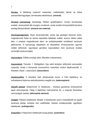 Ásvány: A földkéreg (valamint meteoritok, holdkőzetek) kémiai és fizikai
szempontból egységes, természetes alkotórészei. (mineral)
Ásványi nyersanyag: Gazdasági, földtani gyűjtőfogalom; minden természetes
eredetű, ásványokból álló anyagra vonatkozik, amely eredeti környezetéből kiemelve
iparilag felhasználható. (mineral raw material)
Ásványparagenezis: Olyan ásványtársulás, amely egy geológiai folyamat során,
meghatározott fizikai és kémiai képződési feltételek mellett, azonos időben jöttek
létre, s amelyet meghatározott elem- és izotópösszetétel rendelkező ásványok
jellemeznek. A nyersanyag telepekben és kőzetekben törvényszerűen egymás
mellett előforduló, egymással genetikai kapcsolatban lévő ásványok kiválási
sorrendjét (szekvenciáját).
Aszcendens: Fölfelé szivárgó oldat. Ellentéte a descendens.
Asszociáció: Társulás; 1. Biológiában: Egy adott területen előforduló szervezetek
csoportja, amely a környezeti viszonyokhoz hasonlóan módon alkalmazkodik. 2.
Kőzettan: Kőzet – asszociáció. (association)
Asztenoszféra: A litoszféra alatt elhelyezkedő burok, a Föld képlékeny, az
erőhatásokra folytonos alakváltozásokra reagáló öve. (astenosphere)
Atmofil elemek: Goldschmidt, ill. Szádeczky – Kardoss geokémiai rendszerének
egyik elemcsoportja. Főleg a légkörben halmozódnak fel, a magmás fázisokban
mennyiségük csekély. (athmophile element)
Autigén: Helyben keletkezett, létrejött. A kőzettanban azok a kőzetalkotók és egyéb
ásványok jelzője, amelyek nem szállítódtak, helyben kristályosodtak, egyidőben
keletkeztek. (authigenetic)
Autochton: A helyszínen keletkezett anyag jelzője. (autochton)
5
 