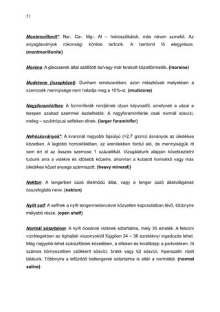 Montmorillonit*: Na-, Ca-, Mg-, Al – hidroszilikátok, más néven szmekit. Az
anyagásványok rokonsági körébe tartozik. A bentonit fő elegyrésze.
(montmorillonite)
Moréna: A gleccserek által szállított és/vagy már lerakott kőzettörmelék. (moraine)
Mudstone (iszapkőzet): Dunham rendszerében, azon mészkövek melyekben a
szemcsék mennyisége nem haladja meg a 10%-ot. (mudstone)
Nagyforaminifera: A forminiferák rendjének olyan képviselői, amelynek a vázai a
terepen szabad szemmel észlelhetők. A nagyforaminiferák csak normál sósvízi,
meleg – szubtrópusi selfeken élnek. (larger foraminifer)
Nehézásványok*: A kvarcnál nagyobb fajsúlyú (>2,7 g/cm3) ásványok az üledékes
kőzetben. A legtöbb homokfélében, az arenitekben fordul elő, de mennyiségük itt
sem éri el az összes szemcse 1 százalékát. Vizsgálatunk alapján következtetni
tudunk arra a vidékre és idősebb kőzetre, ahonnan a kutatott homokkő vagy más
üledékes kőzet anyaga származott. (heavy mineral))
Nekton: A tengerben úszó életmódú állat, vagy a tenger úszó állatvilágának
összefoglaló neve. (nekton)
Nyílt self: A selfnek a nyílt tengermedencével közvetlen kapcsolatban lévő, többnyire
mélyebb része. (open shelf)
Normál sótartalom: A nyílt óceánok vizének sótartalma, mely 35 ezrelék. A felszíni
vízrétegekben az éghajlati viszonyoktól függően 34 – 36 ezreléknyi ingadozás lehet.
Még nagyobb lehet szárazföldek közelében, a slfeken és kiváltképp a partvidéken. Itt
számos környezetben csökkent sósvízi, brakk vagy túl sósvízi, hiperszalin vizet
találunk. Többnyire a lefűződő beltengerek sótartalma is eltér a normáltól. (normal
saline)
51
 