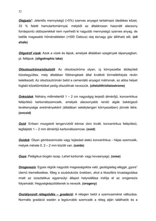 Olajpala*: Jelentős mennyiségű (>5%) szerves anyagot tartalmazó üledékes kőzet,
33 % feletti hamutartománnyal, melyből az általánosan használt alacsony
forráspontú oldószerekkel nem nyerhető ki nagyobb mennyiségű szerves anyag, de
belőle magasabb hőmérsékleten (>500 Celsius) olaj és/vagy gáz állítható elő. (oil
shale)
Oligotróf vizek: Azok a vizek és lápok, amelyek általában szegények tápanyagban,
pl. fellápok. (oligotrophic lake)
Olisztosztróma/olisztolit: Az olisztosztróma olyan, új környezetbe átülepített
kőzetegyüttes, mely általában földrengések által kiváltott törmelékfolyás révén
keletkezett. Az olisztosztrómán belül a cementáló anyagot mátrixnak, az abba helyet
foglaló kőzettömböket pedig oliszolitnak nevezzük. (olistolith/olistostrome)
Onkoidok: Néhány millimétertől 1 – 2 cm nagyságig terjedő átmérőjű, koncentrikus
felépítésű karbonátszemcsék, amelyek alacsonyabb rendű algák bekérgező
tevékenysége eredményeként (általában sekélytengeri környezetben) jönnek létre.
(oncoid)
Ooid: Erősen mozgatott tengervízből kémiai úton kivált, koncentrikus felépítésű,
legfeljebb 1 – 2 mm átmérőjű karbonátszemcse. (ooid)
Ooidok: Olyan gömbszemcsés vagy tojásdad alakú koncentrikus - héjas szemcsék,
melyek mérete 0, 2 – 2 mm között van. (ooids)
Ooze: Pelágikus biogén iszap. Lehet karbonát- vagy kovaanyagú. (oose)
Orogenezis: Egyes régiók nagyobb magasságokba való, geológiailag eléggé „gyors”
ütemű kiemelkedése, főleg a szubdukciós övekben, ahol a litoszféra kivastagodása
miatt az izosztatikus egyensúlyi állapot helyreállása indítja el az orogenezis
folyamatát. Hegységképződésnek is nevezik. (orogeny)
Osztályozott rétegződés – gradáció: A rétegen belül a szemcseméret változása.
Normális gradáció esetén a legdurvább szemcsék a réteg alján találhatók és a
52
 