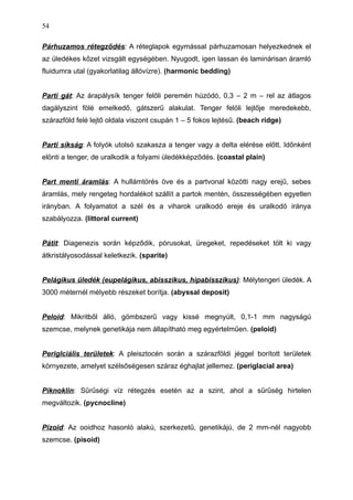 Párhuzamos rétegződés: A réteglapok egymással párhuzamosan helyezkednek el
az üledékes kőzet vizsgált egységében. Nyugodt, igen lassan és laminárisan áramló
fluidumra utal (gyakorlatilag állóvízre). (harmonic bedding)
Parti gát: Az árapálysík tenger felőli peremén húzódó, 0,3 – 2 m – rel az átlagos
dagályszint fölé emelkedő, gátszerű alakulat. Tenger felöli lejtője meredekebb,
szárazföld felé lejtő oldala viszont csupán 1 – 5 fokos lejtésű. (beach ridge)
Parti síkság: A folyók utolsó szakasza a tenger vagy a delta elérése előtt. Időnként
elönti a tenger, de uralkodik a folyami üledékképződés. (coastal plain)
Part menti áramlás: A hullámtörés öve és a partvonal közötti nagy erejű, sebes
áramlás, mely rengeteg hordalékot szállít a partok mentén, összességében egyetlen
irányban. A folyamatot a szél és a viharok uralkodó ereje és uralkodó iránya
szabályozza. (littoral current)
Pátit: Diagenezis során képződik, pórusokat, üregeket, repedéseket tölt ki vagy
átkristályosodással keletkezik. (sparite)
Pelágikus üledék (eupelágikus, abisszikus, hipabisszikus): Mélytengeri üledék. A
3000 méternél mélyebb részeket borítja. (abyssal deposit)
Peloid: Mikritből álló, gömbszerű vagy kissé megnyúlt, 0,1-1 mm nagyságú
szemcse, melynek genetikája nem állapítható meg egyértelműen. (peloid)
Periglciális területek: A pleisztocén során a szárazföldi jéggel borított területek
környezete, amelyet szélsőségesen száraz éghajlat jellemez. (periglacial area)
Piknoklin: Sűrűségi víz rétegzés esetén az a szint, ahol a sűrűség hirtelen
megváltozik. (pycnocline)
Pizoid: Az ooidhoz hasonló alakú, szerkezetű, genetikájú, de 2 mm-nél nagyobb
szemcse. (pisoid)
54
 