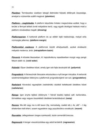 Plankton: Természetes vizekben lebegő életmódot folytató élőlények összesége,
amelyet a vízáramlás szállít magával. (plankton)
Platform – megfulladás: A platform képződés hirtelen megszűnése azáltal, hogy a
terület a fénnyel telített övnél mélyebbre kerül, vagy egyéb ökológiai hatások miatt a
platform növekedése megáll. (drowing)
Platformperem: A karbonát platform és az előtéri lejtő határzónája, melyet erős
vízmozgás jellemez. (platform margin)
Platformközi medence: A platformok között elhelyezkedő, azokat elválasztó
mélyebb medence, árok. (intraplatform basin)
Pórusvíz: A kőzetek likacsaiban, ill. hajszálvékony repedéseiben mozgó vagy pangó
felszín alatti víz. (void water)
Polimikt: Olyan üledékes kőzet, amely igen sok fajta ásványból áll. (polymict)
Progradáció: A fácieszónák fokozatos elcsúszása a nyílt tenger irányába. A karbonát
szedimentológiában többnyire a platformok progradációjáról van szó. (progradation)
Radiolarit: Kovavázú egysejtűek (radioláriák) vázából keletkezett üledékes kőzet
(radiolarian)
Rámpa: Igen enyhe lejtésű (többnyire 1 foknál kisebb) lejtésű self, karbonátos,
törmelékes vagy vegyes összetételű üledékek lerakódásával. (ramp)
Recens: Ma élő vagy ma is élő taxon (faj, nemzetség, család stb.). Az „élő” – t tág
értelemben kell érteni, sosem egyedekre vagy populációkra vonatkozik. (recent)
Rauvakke: Jellegzetesen üreges szerkezetű, lazán cementált breccsa.
Regresszió: A tenger visszahúzódása egy adott területről. (regression)
55
 