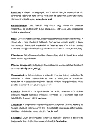 Relatív kor: A rétegek, kőzetegységek, a múlt földtani, biológiai eseményeinek stb.
egymáshoz viszonyított kora. Anyagi rendszerét az időrétegtan (kronosztratigráfia)
résztudományokra tárgyalja. (proportional age)
Reszedimentáció: Laza, részben megsziráldult vagy kőzetté vált üledékek
megbontása és üledékgyűjtőn belüli átülepedése földrengés vagy megcsúszás
hatására. (resediment)
Réteg: Üledékes kőzetek jellemző, üledékképződéskor létrejött szerkezeti formája. A
réteget alul – felül réteglapok határolják. Párhuzamos rétegzés esetén e lapok
párhuzamosak. A réteglapok keletkezését az üledékképződés rövid szünete, esetleg
a lerakódó anyag pillanatszerűen végbement változása váltja ki. (layer, bench, bed)
Rétegösszlet: Sok réteg egymásutánja rétegösszletet alkot. A rétegek kora alulról
felfelé haladva egyre fiatalabb.
Rétegtan (sztratigráfia): A földkérget felépítő kőzetek rendszerezésével foglalkozó
tudomány. (stratigraphic geology)
Retrogradáció: A fácies zónáknak a szárazföld irányába történő elcsúszása. Ez
jellemzően a relatív vízszintemelkedés miatt, a transzgressziós szakaszban
következik be. A retrogradáció folyamán a sziklás, meredek tengerparton zajló erózió
pusztítja a szárazföld anyagát. (retrogradation)
Rudstone: Áthalmozott zátonytörmelékből álló kőzet, amelyben a 2 mm-nél
(kalcirudit) nagyobb szemcsék érintkeznek egymással és a szemcsék közti teret
belső üledék, ill. cement tölti ki. (rudstone)
Sánczátony: A self peremén vagy tereplépcsőinek szegélyén kialakuló, keskeny és
hosszan követhető (jellemzően 100 km – t meghaladó hosszúságú) zátonyalakulat.
Háttérben, a belső selfen lagúna alakul ki. (barrier reef)
Scalractina: Olyan élőszervezetek, amelyekre leginkább jellemző a zátonyépítő
tevékenység. A nevük jelentése magyarul kőkorallok. (scalractina)
56
 