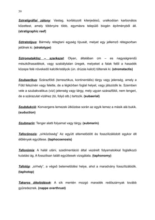 Sztratigráfiai zátony: Vastag, korlátozott kiterjedésű, uralkodóan karbonátos
kőzettest, amely többnyire több, egymásra települő biogén építményből áll.
(stratigraphic reef)
Sztratotípus: Bármely rétegtani egység típusát, melyet egy jellemző rétegsorban
jelölnek ki. (stratotype)
Sztromataktisz – szerkezet: Olyan, általában cm – es nagyságrendű
mészkőhasadékok, vagy szabálytalan üregek, melyeket a falak felől a hasadék
közepe felé növekedő kalcitkristályok (ún. drúzás kalcit) töltenek ki. (stromatactis)
Szubaerikus: Szárazföldi (terresztikus, kontinentális) tárgy vagy jelenség, amely a
Föld felszínén vagy felette, de a légkörben foglal helyet, vagy játszódik le. Szemben
vele a szubakvatikus (vizi) jelenség vagy tárgy, mely ugyan szárazföldi, nem tengeri,
de a szárazulat vízéhez (tó, folyó stb.) tartozik. (subaerial)
Szubdukció: Konvergens lemezek ütközése során az egyik lemez a másik alá bukik.
(suduction)
Szubmarin: Tenger alatti folyamat vagy tárgy. (submarin)
Tafocönozis: „sírközösség” Az együtt eltemetődött és fosszílizálódott egykor élt
élőlények együttese. (taphocoenosis)
Tafonómia: A halál utáni, szedimentáció által vezérelt folyamatokkal foglalkozó
kutatási ág. A fosszilisan talált együttesek vizsgálata. (taphonomy)
Tafotóp: „sírhely”, a végső betemetődési helye, ahol a maradvány fosszílizálódik.
(taphotop)
Takaros áttolódások: A sík mentén mozgó maradék redőszárnyak tovább
gyűredeznek. (nappe overthrust)
59
 