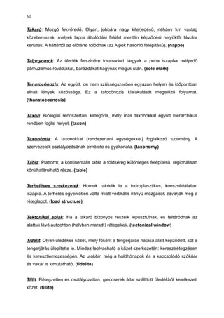 Takaró: Mozgó fekvőredő. Olyan, jobbára nagy kiterjedésű, néhány km vastag
kőzetlemezek, melyek lapos áttolódási felület mentén képződési helyüktől távolra
kerültek. A háttértől az előtérre tolódnak (az Alpok hasonló felépítésű). (nappe)
Talpnyomok: Az üledék felszínére tovasodort tárgyak a puha iszapba mélyedő
párhuzamos rovátkákat, barázdákat hagynak maguk után. (sole mark)
Tanatocönozis: Az együtt, de nem szükségszerűen egyazon helyen és időpontban
elhalt lények közössége. Ez a tafocönozis kialakulását megelőző folyamat.
(thanatocoenosis)
Taxon: Biológiai rendszertani kategória, mely más taxonokkal együtt hierarchikus
rendben foglal helyet. (taxon)
Taxonómia: A taxonokkal (rendszertani egységekkel) foglalkozó tudomány. A
szervezetek osztályozásának elmélete és gyakorlata. (taxonomy)
Tábla: Platform; a kontinentális tábla a földkéreg különleges felépítésű, regionálisan
körülhatárolható része. (table)
Terheléses szerkezetek: Homok rakódik le a hidroplasztikus, konszolidálatlan
iszapra. A terhelés egyenlőtlen volta miatt vertikális irányú mozgások zavarják meg a
réteglapot. (load structure)
Tektonikai ablak: Ha a takaró bizonyos részeik lepusztulnak, és feltáródnak az
alattuk lévő autochton (helyben maradt) rétegekek. (tectonical window)
Tidalit: Olyan üledékes kőzet, mely főként a tengerjárás hatása alatt képződött, sőt a
tengerjárás ülepítette le. Mindez leolvasható a kőzet szerkezetén: keresztrétegzésen
és keresztlemezességén. Az utóbbin még a holdhónapok és a kapcsolódó szökőár
és vakár is kimutatható. (tidelite)
Tillit: Rétegzetlen és osztályozatlan, gleccserek által szállított üledékből keletkezett
kőzet. (tillite)
60
 