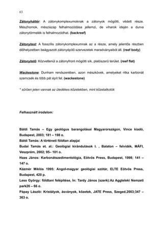 Zátonyháttér: A zátonykomplexumoknak a zátonyok mögötti, védett része.
Mészhomok, mésziszap felhalmozódása jellemzi, de viharok idején a durva
zátonytörmelék is felhalmozódhat. (backreef)
Zátonytest: A fosszílis zátonykomplexumnak az a része, amely jelentős részben
élőhelyzetben beágyazott zátonyépítő szervezetek maradványaiból áll. (reef body)
Zátonytető: Közvetlenül a zátonyfront mögötti sík, platószerű terület. (reef flat)
Wackestone: Dunham rendszerében, azon mészkövek, amelyeket ritka karbonát
szemcsék és több pát épít fel. (wackestone)
* sűrűen jelen vannak az üledékes kőzetekben, mint kőzetalkotók
Felhasznált irodalom:
Báldi Tamás – Egy geológus barangolásai Magyarországon, Vince kiadó,
Budapest, 2003; 181 – 198 o.
Báldi Tamás: A történeti földtan alapjai
Budai Tamás et. al.: Geológiai kirándulások I. , Balaton – felvidék, MÁFI,
Veszprém, 2002; 95– 101 o.
Haas János: Karbonátszedimentológia, Eötvös Press, Budapest, 1998; 141 –
147 o.
Kázmér Miklós 1995: Angol-magyar geológiai szótár, ELTE Eötvös Press,
Budapest, 420 p.
Less György: földtani felépítése, In: Tardy János (szerk):Az Aggteleki Nemzeti
park26 – 66 o.
Pápay László: Kristályok, ásványok, kőzetek, JATE Press, Szeged,2003;347 –
363 o.
63
 