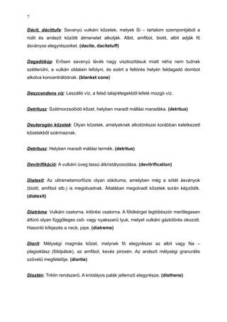 Dácit, dácittufa: Savanyú vulkáni kőzetek, melyek Si – tartalom szempontjából a
riolit és andezit közötti átmenetet alkotják. Albit, amfibol, biotit, albit adják fő
ásványos elegyrészeiket. (dacite, dacitetuff)
Dagadókúp: Erősen savanyú lávák nagy viszkozitásuk miatt néha nem tudnak
szétterülni, a vulkán oldalain lefolyni, és ezért a feltörés helyén feldagadó dombot
alkotva koncentrálódnak. (blanket cone)
Deszcendens víz: Leszálló víz, a felső talajrétegekből lefelé mozgó víz.
Detritusz: Szétmorzsolódó kőzet, helyben maradt mállási maradéka. (detritus)
Deuterogén kőzetek: Olyan kőzetek, amelyeknek alkotórészei korábban keletkezett
kőzetekből származnak.
Detritusz: Helyben maradt mállási termék. (detritus)
Devitrifikáció: A vulkáni üveg lassú átkristályosodása. (devitrification)
Diatexit: Az ultrametamorfózis olyan stádiuma, amelyben még a sötét ásványok
(biotit, amfibol stb.) is megolvadnak. Általában megolvadt kőzetek során képződik.
(diatexit)
Diatréma: Vulkáni csatorna, kitörési csatorna. A földkérget legtöbbször merőlegesen
átfúró olyan függőleges cső- vagy nyakszerű lyuk, melyet vulkáni gázkitörés okozott.
Hasonló kifejezés a neck, pipe. (diatreme)
Diorit: Mélységi magmás kőzet, melynek fő elegyrészei az albit vagy Na –
plagioklász (földpátok), az amfibol, kevés piroxén. Az andezit mélységi granurális
szövetű megfelelője. (diortie)
Disztén: Triklin rendszerű. A kristályos palák jellemző elegyrésze. (disthene)
7
 