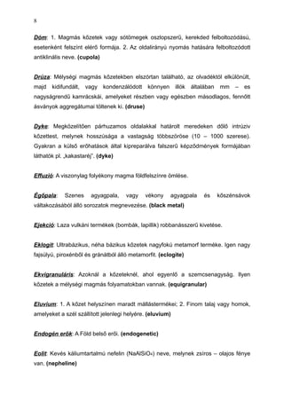 Dóm: 1. Magmás kőzetek vagy sótömegek oszlopszerű, kerekded felboltozódású,
esetenként felszínt elérő formája. 2. Az oldalirányú nyomás hatására felboltozódott
antiklinális neve. (cupola)
Drúza: Mélységi magmás kőzetekben elszórtan található, az olvadéktól elkülönült,
majd kidifundált, vagy kondenzálódott könnyen illók általában mm – es
nagyságrendű kamrácskái, amelyeket részben vagy egészben másodlagos, fennőtt
ásványok aggregátumai töltenek ki. (druse)
Dyke: Megközelítően párhuzamos oldalakkal határolt meredeken dőlő intrúziv
kőzettest, melynek hosszúsága a vastagság többszöröse (10 – 1000 szerese).
Gyakran a külső erőhatások által kipreparálva falszerű képződmények formájában
láthatók pl. „kakastaréj”. (dyke)
Effuzió: A viszonylag folyékony magma földfelszínre ömlése.
Égőpala: Szenes agyagpala, vagy vékony agyagpala és kőszénsávok
váltakozásából álló sorozatok megnevezése. (black metal)
Ejekció: Laza vulkáni termékek (bombák, lapillik) robbanásszerű kivetése.
Eklogit: Ultrabázikus, néha bázikus kőzetek nagyfokú metamorf terméke. Igen nagy
fajsúlyú, piroxénből és gránátból álló metamorfit. (eclogite)
Ekvigranuláris: Azoknál a kőzeteknél, ahol egyenlő a szemcsenagyság. Ilyen
kőzetek a mélységi magmás folyamatokban vannak. (equigranular)
Eluvium: 1. A kőzet helyszínen maradt mállástermékei; 2. Finom talaj vagy homok,
amelyeket a szél szállított jelenlegi helyére. (eluvium)
Endogén erők: A Föld belső erői. (endogenetic)
Eolit: Kevés káliumtartalmú nefelin (NaAlSiO4) neve, melynek zsíros – olajos fénye
van. (nepheline)
8
 