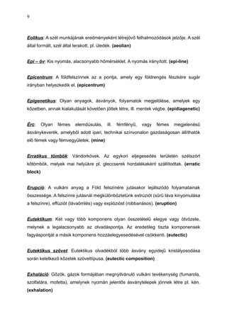 Eolikus: A szél munkájának eredményeként létrejövő felhalmozódások jelzője. A szél
által formált, szél által lerakott, pl. üledék. (aeolian)
Epi – öv: Kis nyomás, alacsonyabb hőmérséklet. A nyomás irányított. (epi-line)
Epicentrum: A földfelszínnek az a pontja, amely egy földrengés fészkére sugár
irányban helyezkedik el. (epicentrum)
Epigenetikus: Olyan anyagok, ásványok, folyamatok megjelölése, amelyek egy
kőzetben, annak kialakulását követően jöttek létre, ill. mentek végbe. (epidiagenetic)
Érc: Olyan fémes elemdúsulás, ill. fémfényű, vagy fémes megjelenésű
ásványkeverék, amelyből adott ipari, technikai színvonalon gazdaságosan állíthatók
elő fémek vagy fémvegyületek. (mine)
Erratikus tömbök: Vándorkövek. Az egykori eljegesedés területén szétszórt
kőtömbök, melyek mai helyükre pl. gleccserek hordalékaként szállítodtak. (erratic
block)
Erupció: A vulkáni anyag a Föld felszínére jutásakor lejátszódó folyamatainak
összessége. A felszínre jutásnál megkülönböztetünk extrúziót (sűrű láva kinyomulása
a felszínre), effúziót (lávaömlés) vagy explózióst (robbanásos). (eruption)
Eutektikum: Két vagy több komponens olyan összetételű elegye vagy ötvözete,
melynek a legalacsonyabb az olvadáspontja. Az eredetileg tiszta komponensek
fagyáspontját a másik komponens hozzáelegyesedésével csökkenti. (eutectic)
Eutektikus szövet: Eutektikus olvadékból több ásvány egyidejű kristályosodása
során keletkező kőzetek szövettípusa. (eutectic composition)
Exhaláció: Gőzök, gázok formájában megnyilvánuló vulkáni tevékenység (fumarola,
szolfatára, mofetta), amelynek nyomán jelentős ásványtelepek jönnek létre pl. kén.
(exhalation)
9
 