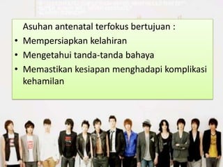 Asuhan antenatal terfokus bertujuan :
• Mempersiapkan kelahiran
• Mengetahui tanda-tanda bahaya
• Memastikan kesiapan menghadapi komplikasi
  kehamilan
 