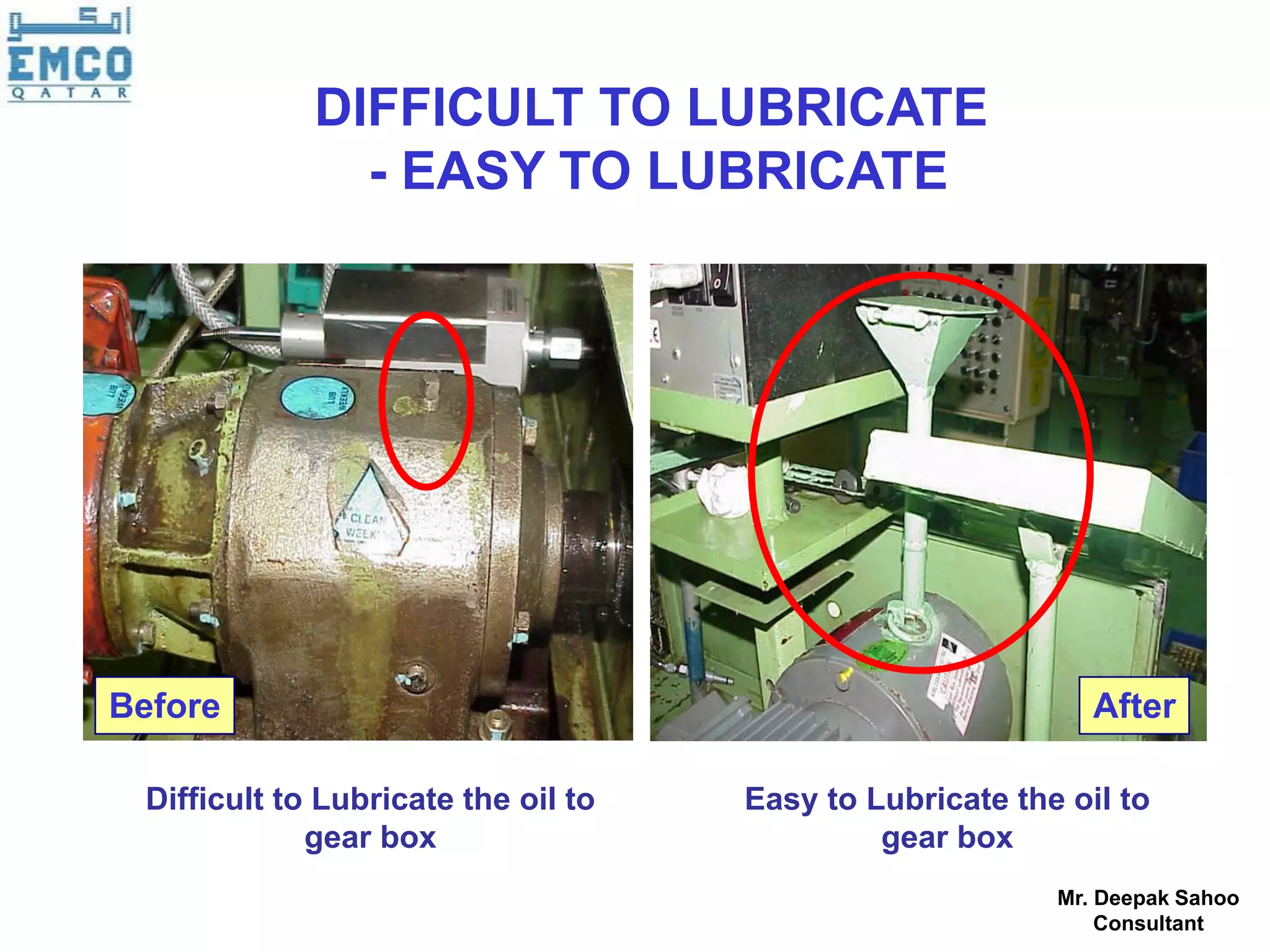 DIFFICULT TO LUBRICATE
               - EASY TO LUBRICATE




Before                                                       After

 Difficult to Lubricate the oil to   Easy to Lubricate the oil to
             gear box                         gear box
                                                          Mr. Deepak Sahoo
                                                              Consultant
 