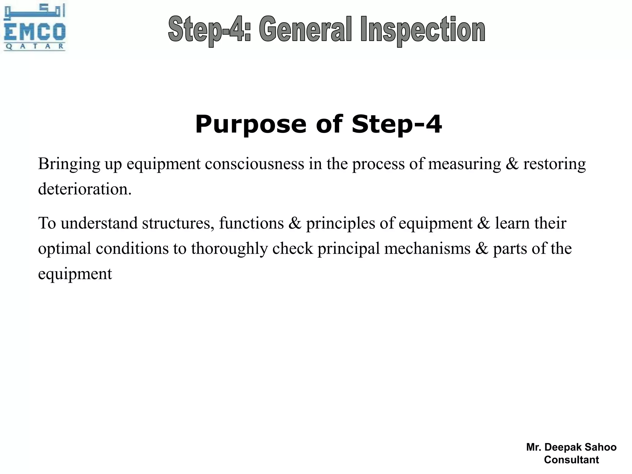 Purpose of Step-4
Bringing up equipment consciousness in the process of measuring & restoring
deterioration.
To understand structures, functions & principles of equipment & learn their
optimal conditions to thoroughly check principal mechanisms & parts of the
equipment




                                                                    Mr. Deepak Sahoo
                                                                        Consultant
 
