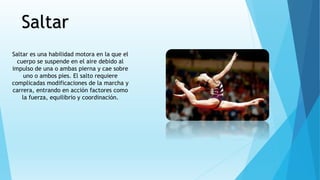 Saltar
Saltar es una habilidad motora en la que el
cuerpo se suspende en el aire debido al
impulso de una o ambas pierna y cae sobre
uno o ambos pies. El salto requiere
complicadas modificaciones de la marcha y
carrera, entrando en acción factores como
la fuerza, equilibrio y coordinación.
 